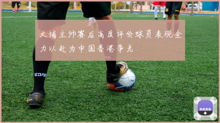 大埔主帅赛后高度评价球员表现全力以赴为中国香港争光