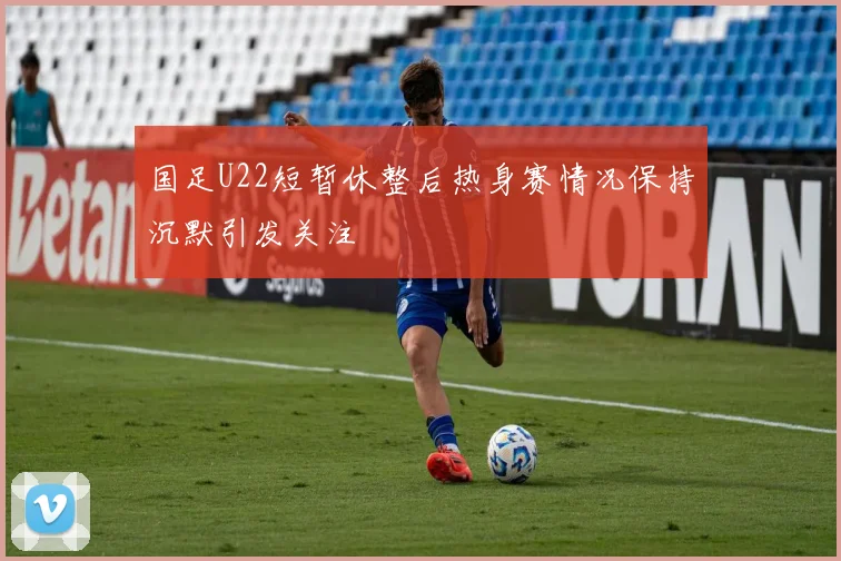 国足U22短暂休整后热身赛情况保持沉默引发关注