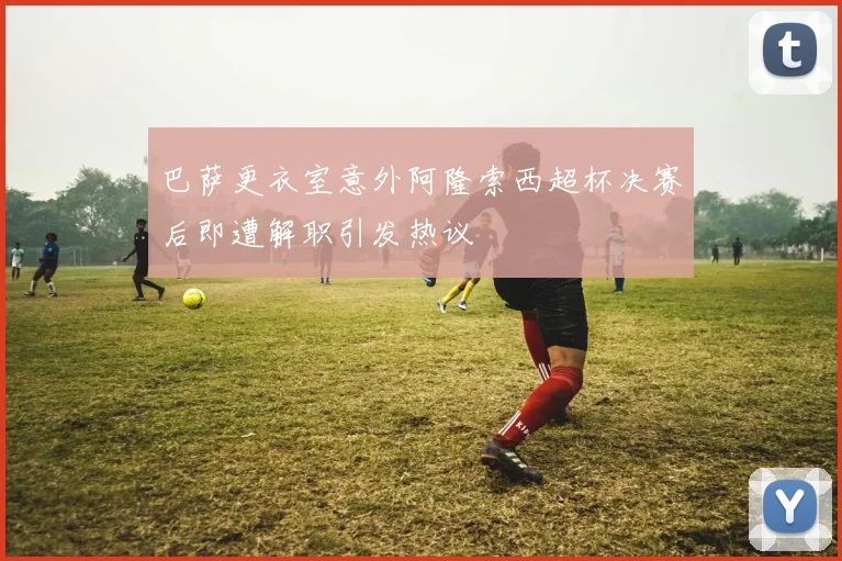 巴萨更衣室意外阿隆索西超杯决赛后即遭解职引发热议