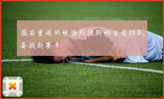 国安重返训练场外援斯帕吉奇归队备战新赛季