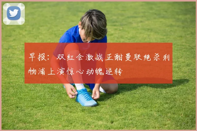 早报：双红会激战正酣曼联绝杀利物浦上演惊心动魄逆转