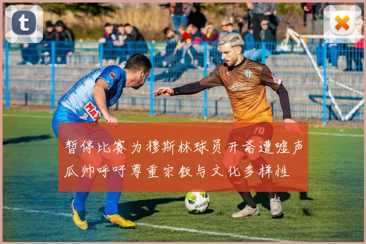 暂停比赛为穆斯林球员开斋遭嘘声瓜帅呼吁尊重宗教与文化多样性