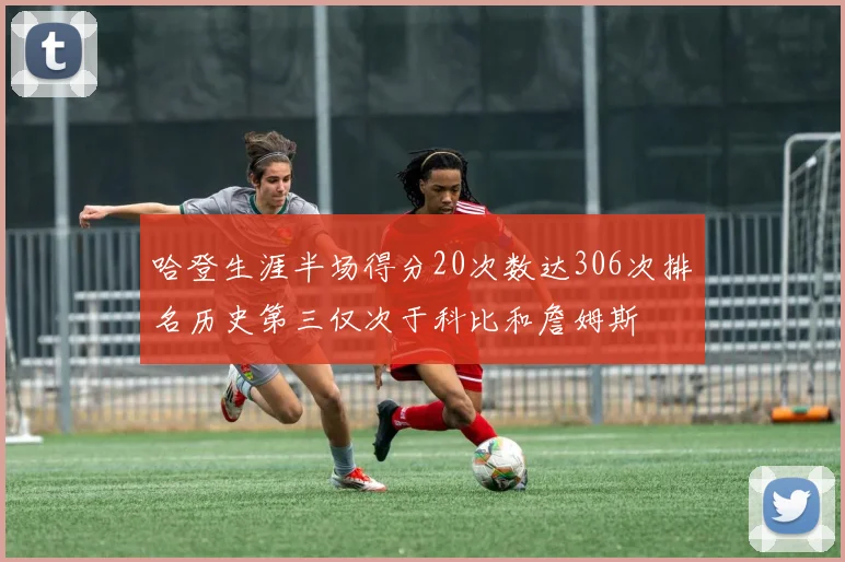 哈登生涯半场得分20次数达306次排名历史第三仅次于科比和詹姆斯