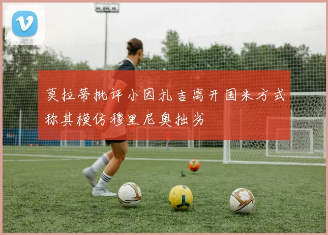 莫拉蒂批评小因扎吉离开国米方式称其模仿穆里尼奥拙劣