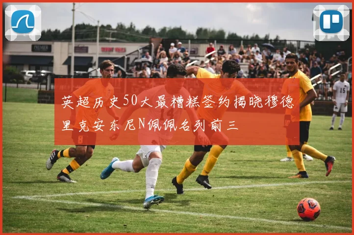 英超历史50大最糟糕签约揭晓穆德里克安东尼N佩佩名列前三