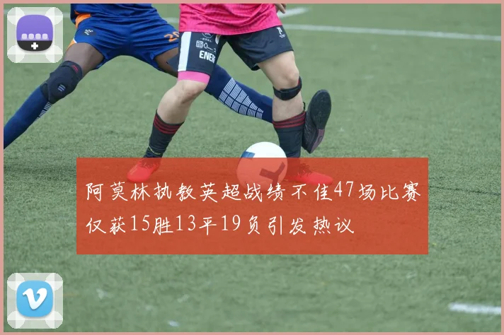 阿莫林执教英超战绩不佳47场比赛仅获15胜13平19负引发热议
