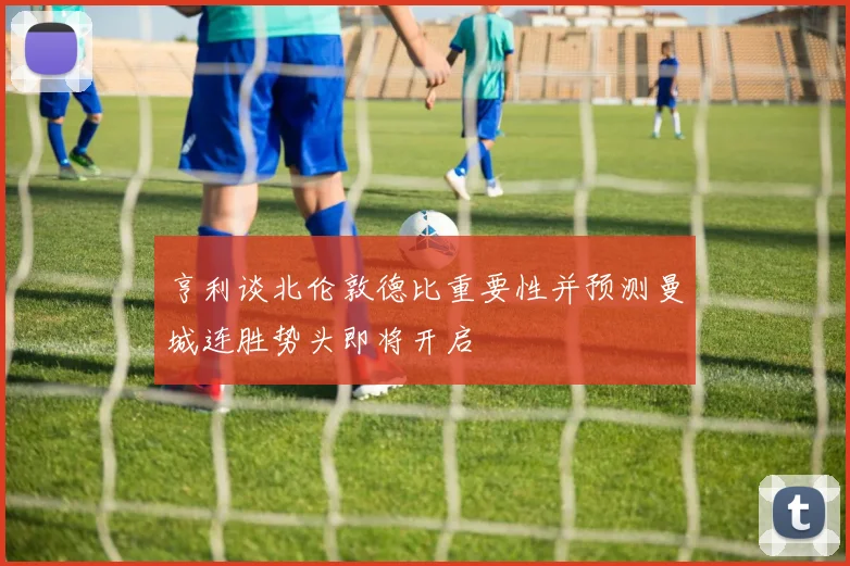 亨利谈北伦敦德比重要性并预测曼城连胜势头即将开启