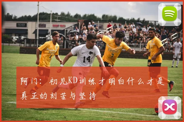 阿门：初见KD训练才明白什么才是真正的刻苦与坚持