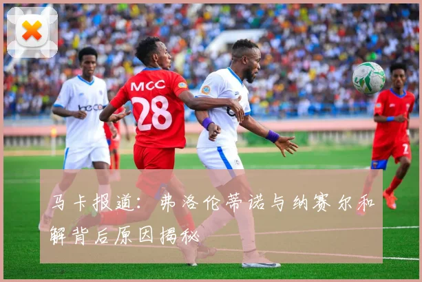 马卡报道：弗洛伦蒂诺与纳赛尔和解背后原因揭秘