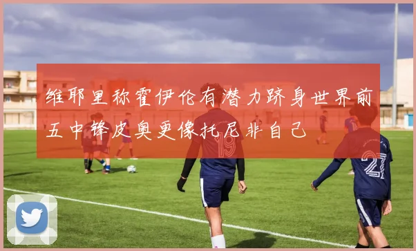 维耶里称霍伊伦有潜力跻身世界前五中锋皮奥更像托尼非自己