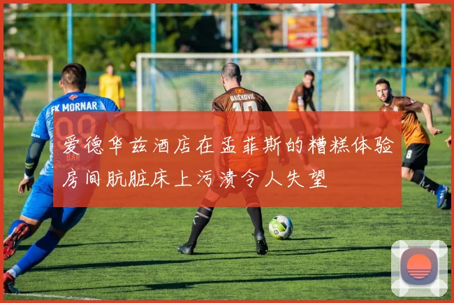 爱德华兹酒店在孟菲斯的糟糕体验房间肮脏床上污渍令人失望