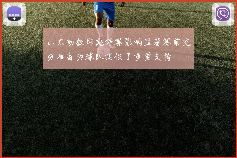 山东助教邱彪停赛影响显著赛前充分准备为球队提供了重要支持