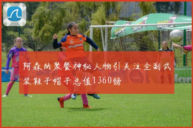 阿森纳聚餐神秘人物引关注全副武装鞋子帽子总值1360镑
