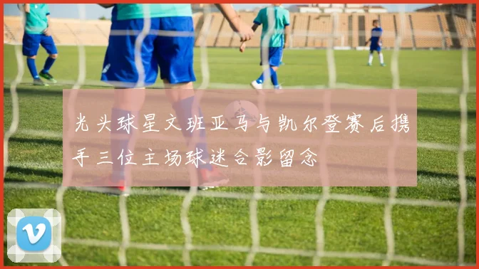 光头球星文班亚马与凯尔登赛后携手三位主场球迷合影留念