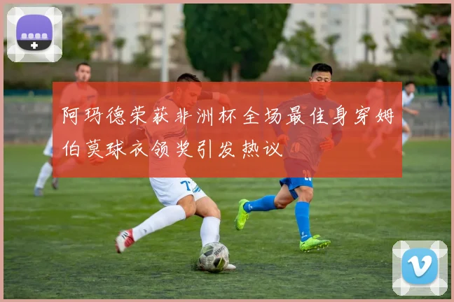 阿玛德荣获非洲杯全场最佳身穿姆伯莫球衣领奖引发热议