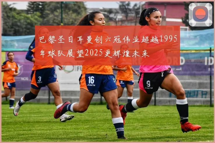 巴黎圣日耳曼创六冠伟业超越1995年球队展望2025更辉煌未来