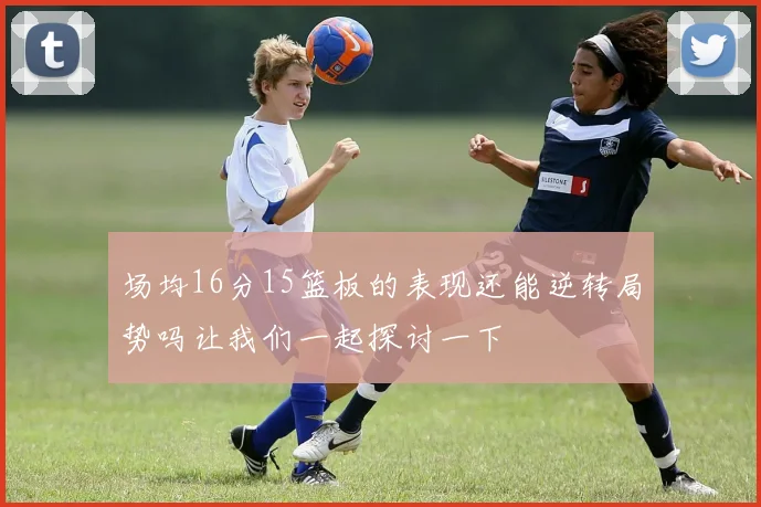 场均16分15篮板的表现还能逆转局势吗让我们一起探讨一下