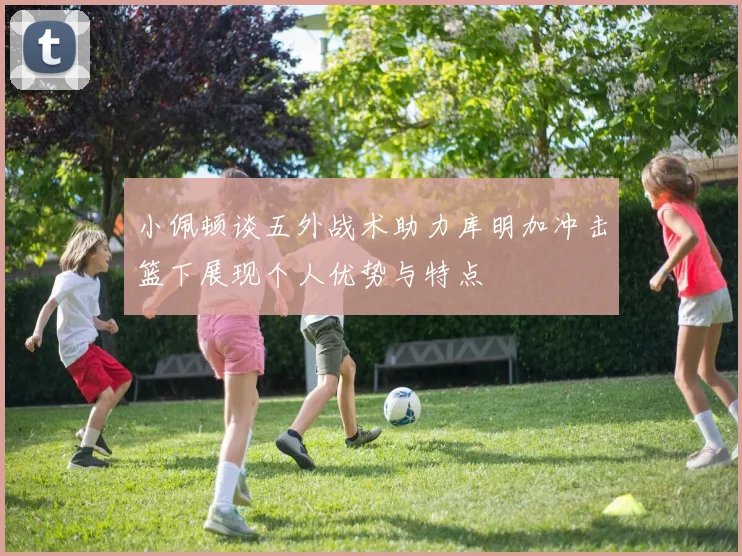 小佩顿谈五外战术助力库明加冲击篮下展现个人优势与特点
